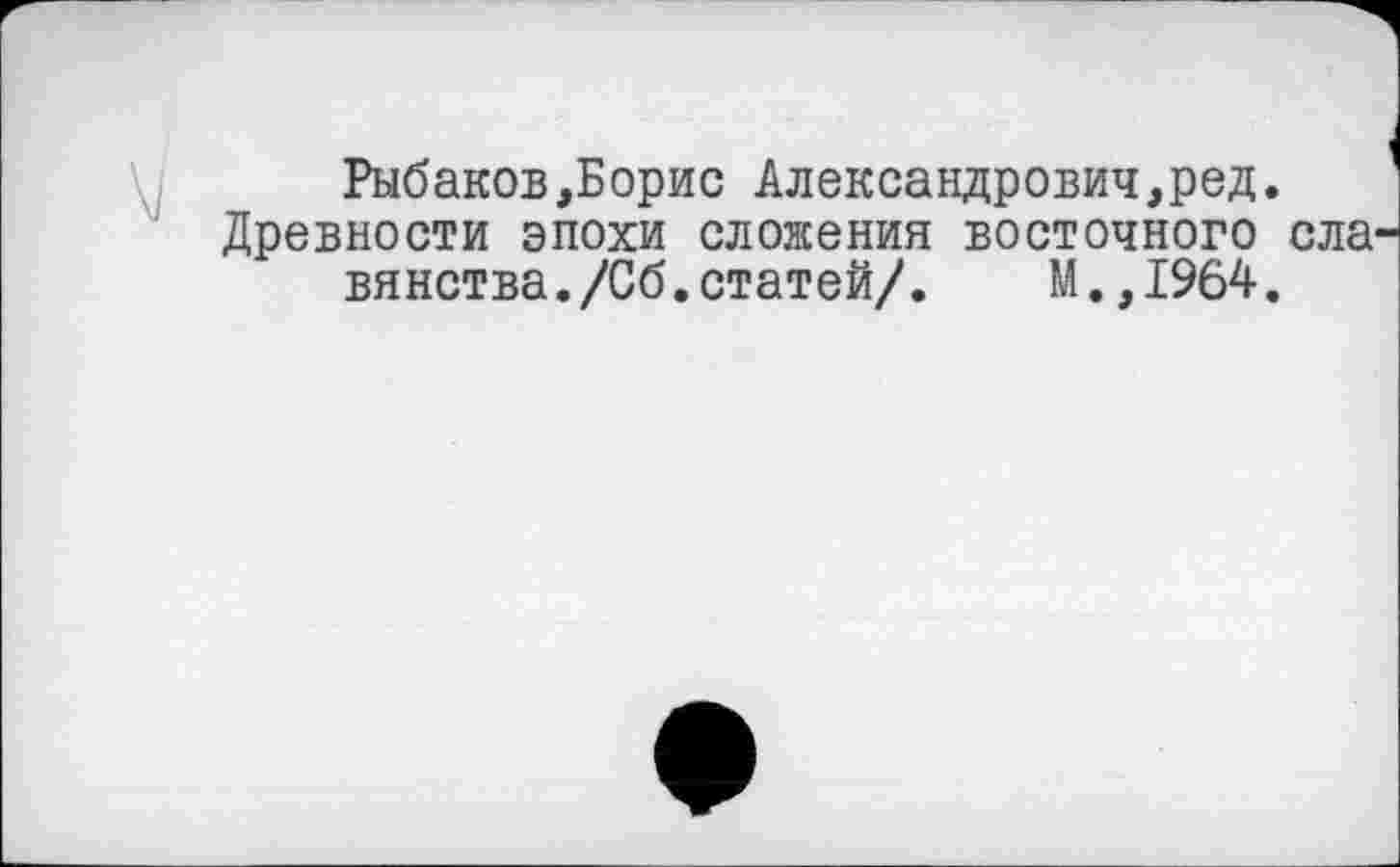 ﻿Рыбаков,Борис Александрович,ред.
Древности эпохи сложения восточного ела вянства./Сб.статей/. М.,1964.